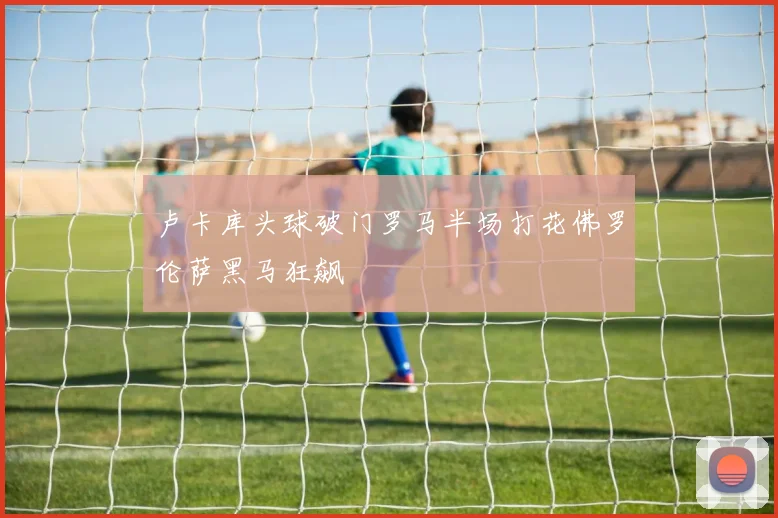 卢卡库头球破门罗马半场打花佛罗伦萨黑马狂飙