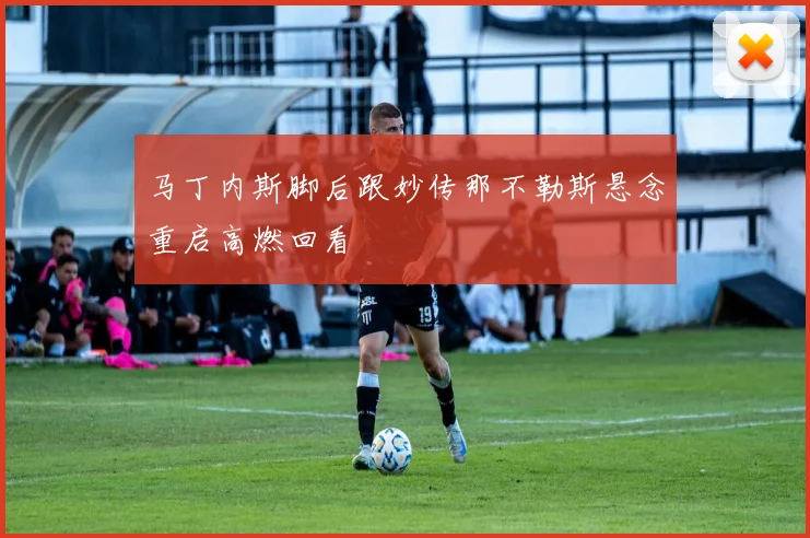 马丁内斯脚后跟妙传那不勒斯悬念重启高燃回看