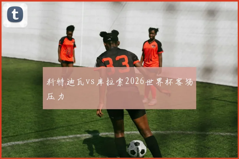 科特迪瓦vs库拉索2026世界杯客场压力