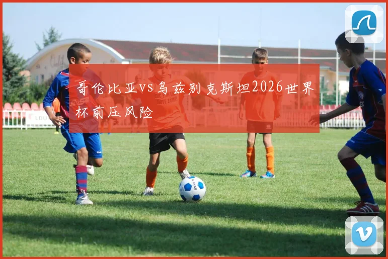哥伦比亚vs乌兹别克斯坦2026世界杯前压风险