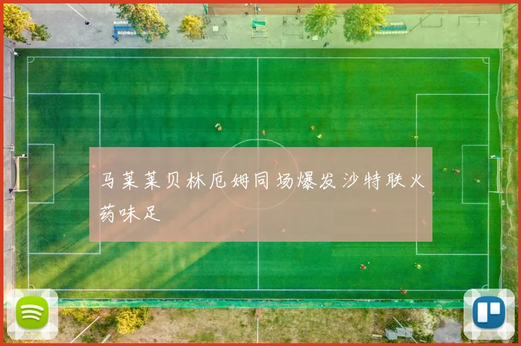 马莱莱贝林厄姆同场爆发沙特联火药味足