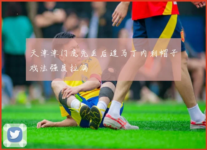 天津津门虎先丢后追马丁内利帽子戏法强度拉满