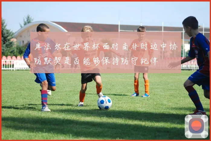 库法尔在世界杯面对南非时边中协防默契是否能够保持防守纪律
