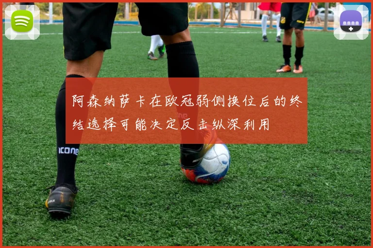 阿森纳萨卡在欧冠弱侧换位后的终结选择可能决定反击纵深利用