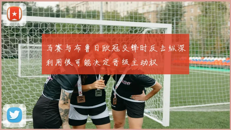 马赛与布鲁日欧冠交锋时反击纵深利用很可能决定晋级主动权
