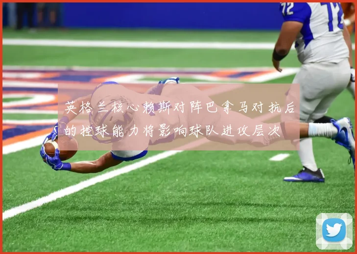 英格兰核心赖斯对阵巴拿马对抗后的控球能力将影响球队进攻层次