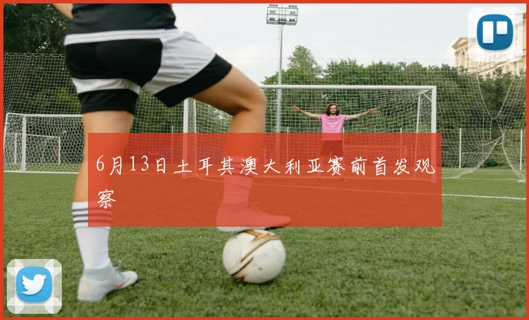 6月13日土耳其澳大利亚赛前首发观察