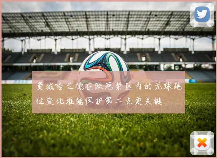 曼城哈兰德在欧冠禁区内的无球跑位变化谁能保护第二点更关键