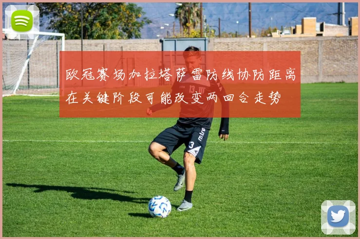 欧冠赛场加拉塔萨雷防线协防距离在关键阶段可能改变两回合走势