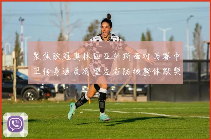 聚焦欧冠奥林匹亚科斯面对马赛中卫转身速度有望左右防线整体默契