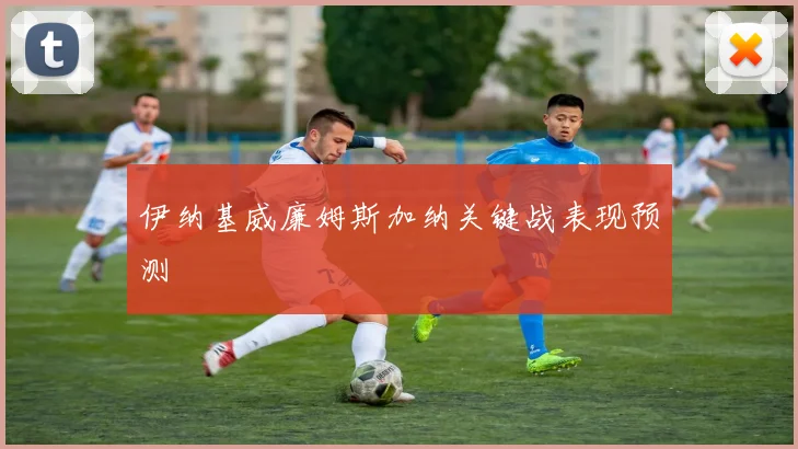伊纳基威廉姆斯加纳关键战表现预测