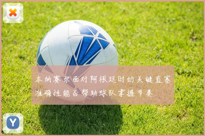 本纳赛尔面对阿根廷时的关键直塞准确性能否帮助球队掌握节奏