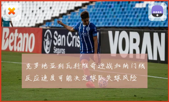克罗地亚利瓦科维奇迎战加纳门线反应速度可能决定球队失球风险