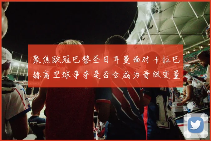 聚焦欧冠巴黎圣日耳曼面对卡拉巴赫高空球争夺是否会成为晋级变量