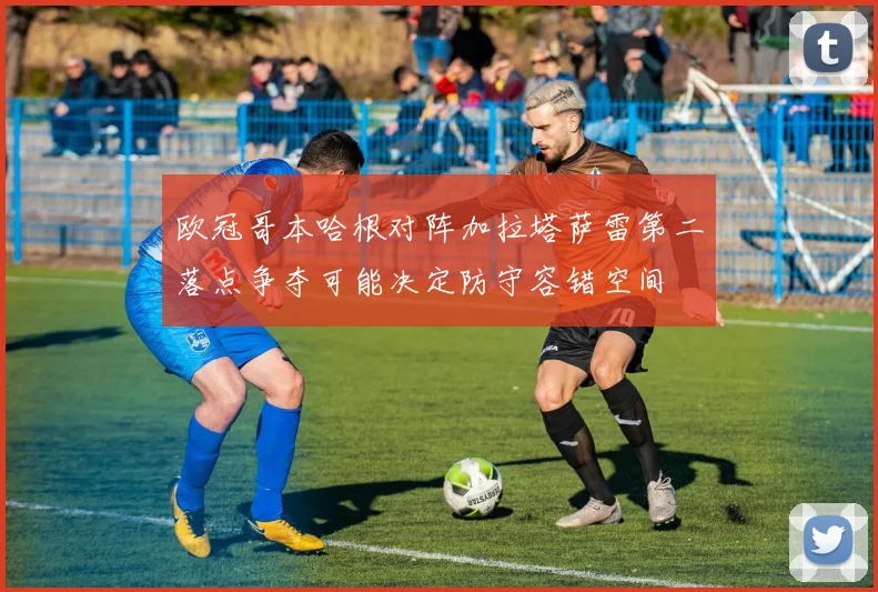 欧冠哥本哈根对阵加拉塔萨雷第二落点争夺可能决定防守容错空间