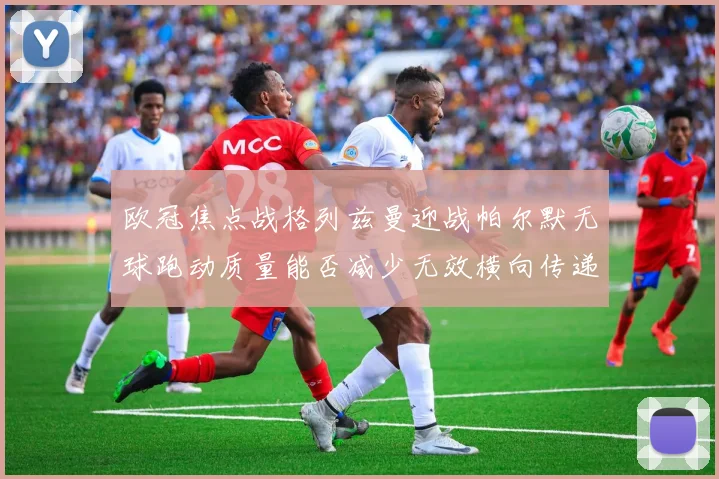 欧冠焦点战格列兹曼迎战帕尔默无球跑动质量能否减少无效横向传递