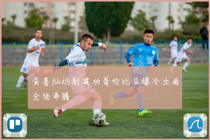 黄喜灿远射建功哥伦比亚爆冷出局全场沸腾