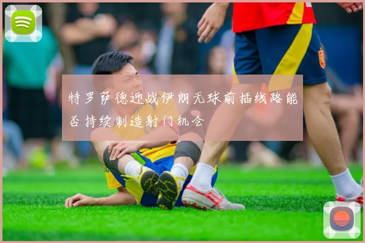 特罗萨德迎战伊朗无球前插线路能否持续制造射门机会
