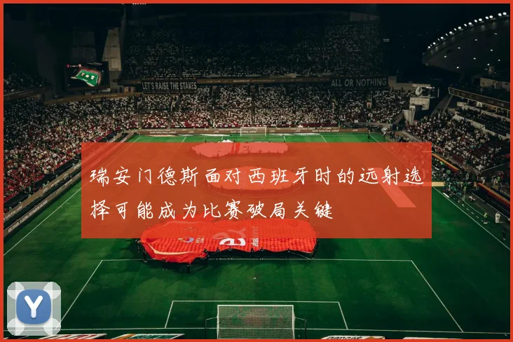 瑞安门德斯面对西班牙时的远射选择可能成为比赛破局关键