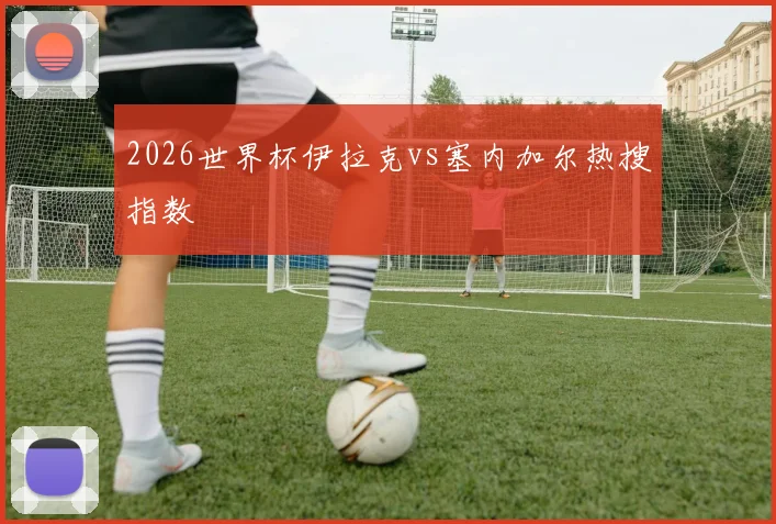 2026世界杯伊拉克vs塞内加尔热搜指数