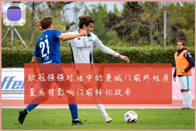 欧冠强强对话中的曼城门前终结质量或将影响门前转化效率