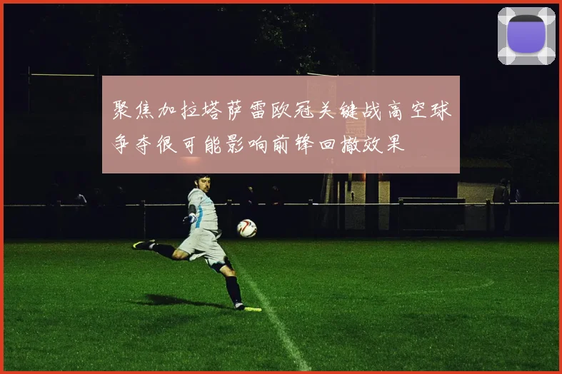 聚焦加拉塔萨雷欧冠关键战高空球争夺很可能影响前锋回撤效果