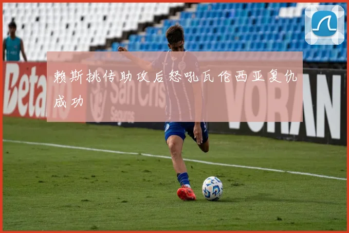 赖斯挑传助攻后怒吼瓦伦西亚复仇成功