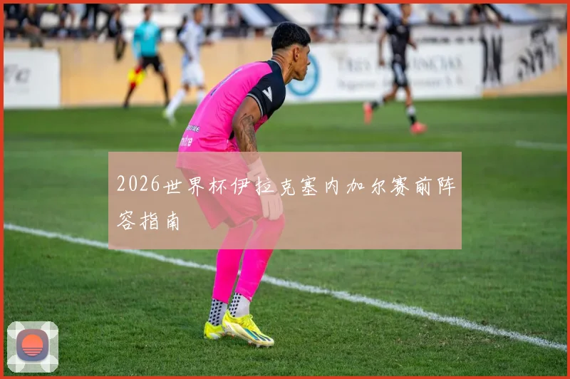 2026世界杯伊拉克塞内加尔赛前阵容指南