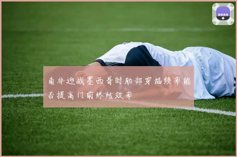 南非迎战墨西哥时肋部穿插频率能否提高门前终结效率