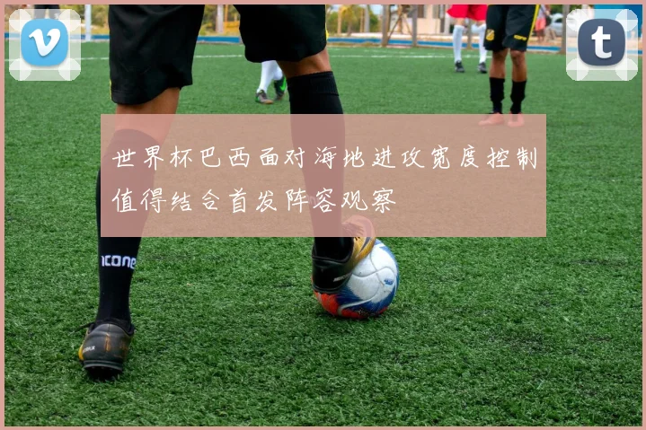 世界杯巴西面对海地进攻宽度控制值得结合首发阵容观察