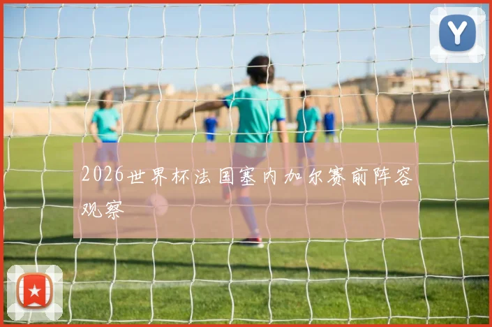 2026世界杯法国塞内加尔赛前阵容观察