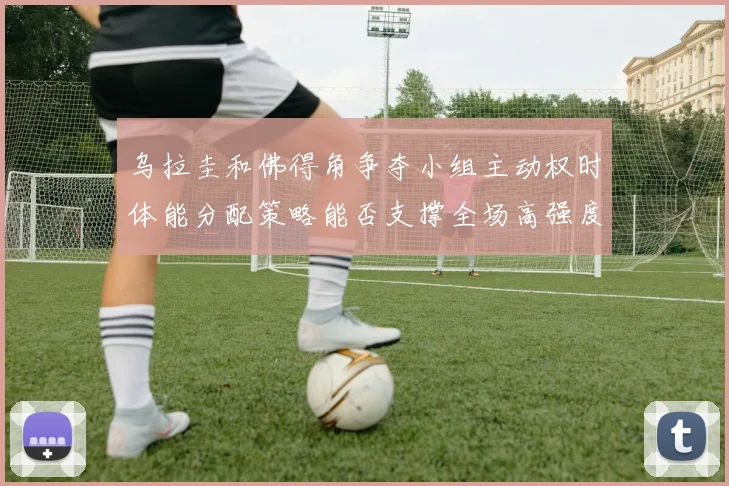 乌拉圭和佛得角争夺小组主动权时体能分配策略能否支撑全场高强度